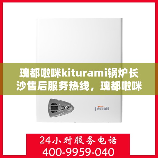 瑰都啦咪kiturami锅炉长沙售后服务热线，瑰都啦咪kiturami锅炉长沙专业售后服务热线及支持团队