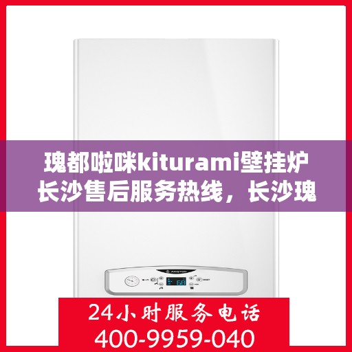 瑰都啦咪kiturami壁挂炉长沙售后服务热线，长沙瑰都啦咪Kiturami壁挂炉售后服务热线及支持中心