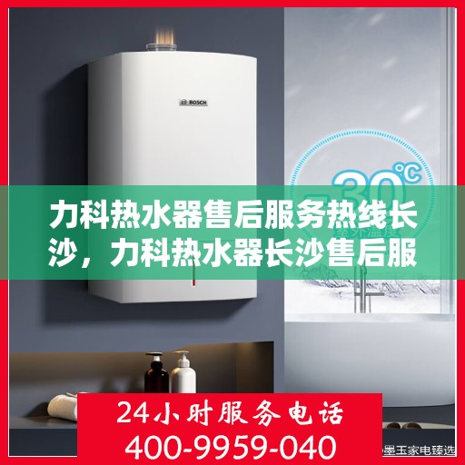 力科热水器售后服务热线长沙，力科热水器长沙售后服务热线详解
