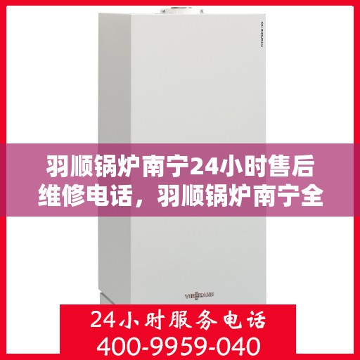 羽顺锅炉南宁24小时售后维修电话，羽顺锅炉南宁全天候售后维修热线专业服务