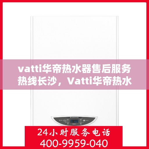 vatti华帝热水器售后服务热线长沙，Vatti华帝热水器长沙售后服务热线详解
