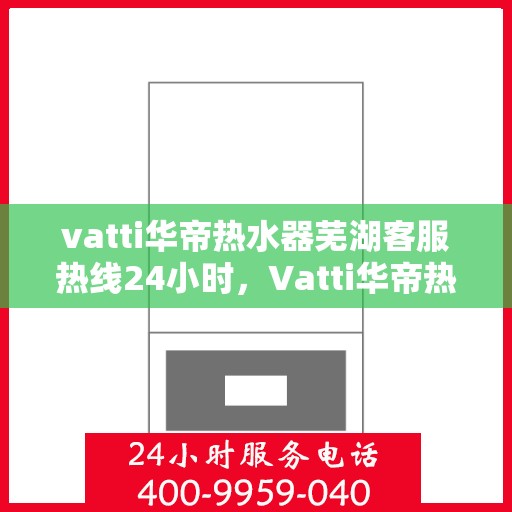vatti华帝热水器芜湖客服热线24小时，Vatti华帝热水器芜湖客服热线全天候服务支持