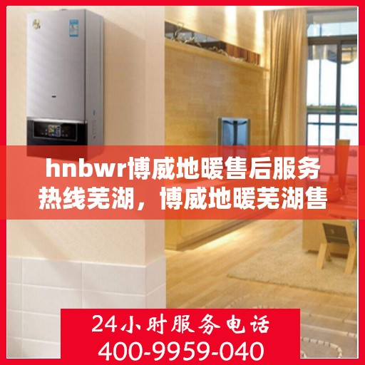 hnbwr博威地暖售后服务热线芜湖，博威地暖芜湖售后服务热线全解析