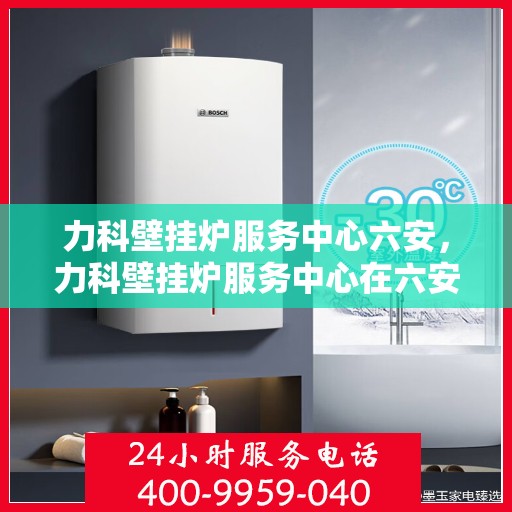 力科壁挂炉服务中心六安，力科壁挂炉服务中心在六安的优质服务体验