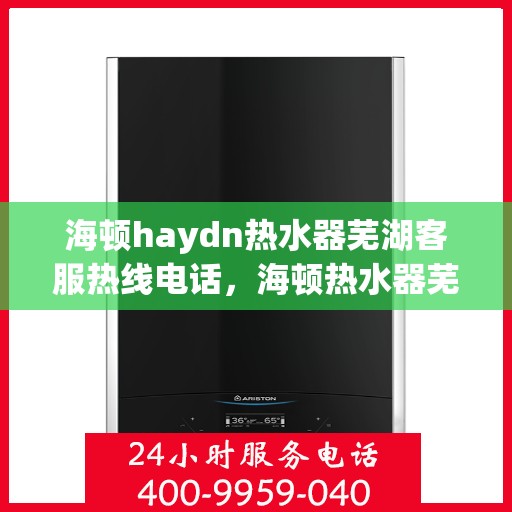 海顿haydn热水器芜湖客服热线电话，海顿热水器芜湖客服热线电话及售后服务指南