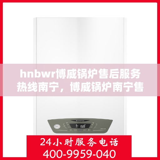 hnbwr博威锅炉售后服务热线南宁，博威锅炉南宁售后服务热线及专业支持