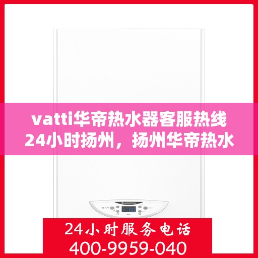 vatti华帝热水器客服热线24小时扬州，扬州华帝热水器全天候客服热线，贴心服务随叫随到