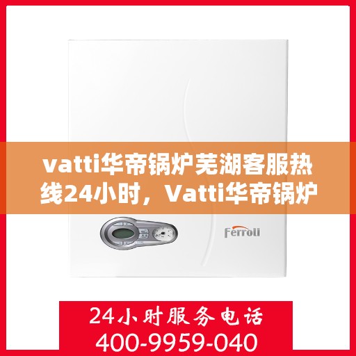 vatti华帝锅炉芜湖客服热线24小时，Vatti华帝锅炉芜湖客服热线全天候服务支持