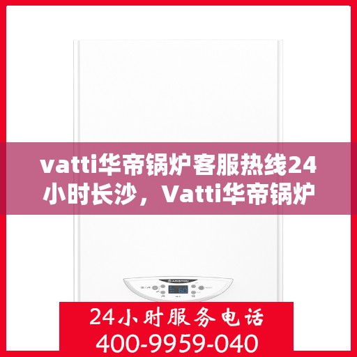 vatti华帝锅炉客服热线24小时长沙，Vatti华帝锅炉长沙24小时客服热线，全天候服务暖人心