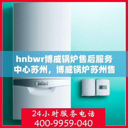 hnbwr博威锅炉售后服务中心苏州，博威锅炉苏州售后服务中心，专业维修与贴心服务