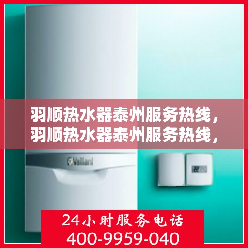 羽顺热水器泰州服务热线，羽顺热水器泰州服务热线，专业维修、安装与咨询一站式服务